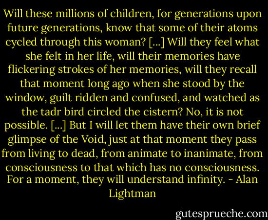 Will these millions of children, for generations upon future generations, know that some of their atoms cycled through this woman? [...] Will they feel what she felt in her life, will their memories have flickering strokes of her memories, will they recall that moment long ago when she stood by the window, guilt ridden and confused, and watched as the tadr bird circled the cistern? No, it is not possible. [...] But I will let them have their own brief glimpse of the Void, just at that moment they pass from living to dead, from animate to inanimate, from consciousness to that which has no consciousness. For a moment, they will understand infinity. - Alan Lightman