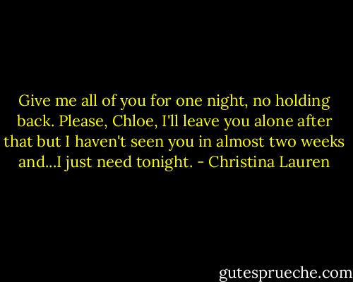 Give me all of you for one night, no holding back. Please, Chloe, I'll leave you alone after that but I haven't seen you in almost two weeks and...I just need tonight. - Christina Lauren