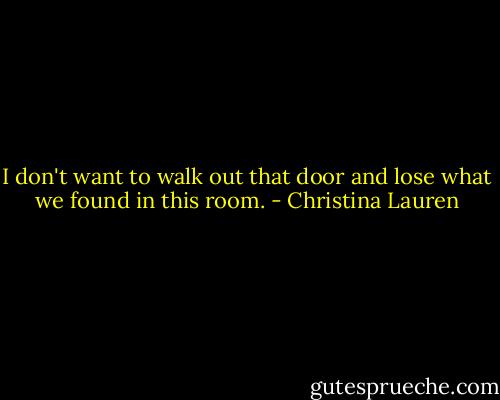 I don't want to walk out that door and lose what we found in this room. - Christina Lauren