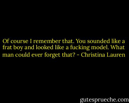 Of course I remember that. You sounded like a frat boy and looked like a fucking model. What man could ever forget that? - Christina Lauren