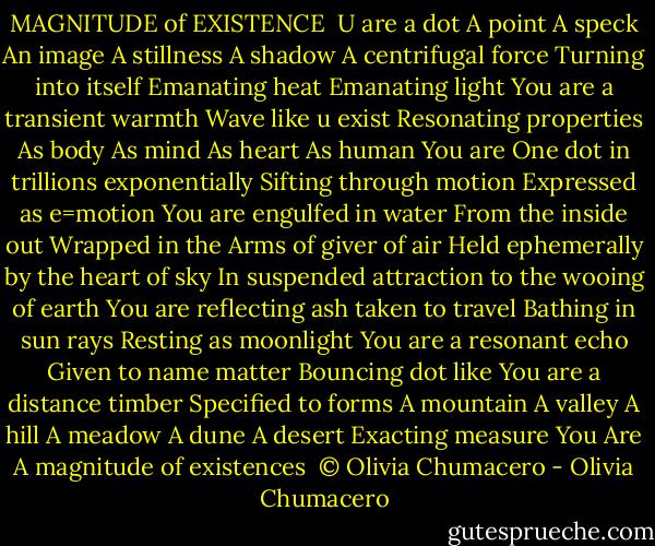 MAGNITUDE of EXISTENCE<br /><br />U are a dot<br />A point<br />A speck<br />An image<br />A stillness<br />A shadow<br />A centrifugal force<br />Turning into itself<br />Emanating heat<br />Emanating light<br />You are a transient warmth<br />Wave like u exist<br />Resonating properties<br />As body<br />As mind<br />As heart<br />As human<br />You are<br />One dot in trillions exponentially<br />Sifting through motion<br />Expressed as e=motion<br />You are engulfed in water<br />From the inside out<br />Wrapped in the Arms of giver of air<br />Held ephemerally by the heart of sky<br />In suspended attraction to the wooing of earth<br />You are reflecting ash taken to travel<br />Bathing in sun rays<br />Resting as moonlight<br />You are a resonant echo<br />Given to name matter<br />Bouncing dot like<br />You are a distance timber<br />Specified to forms<br />A mountain<br />A valley<br />A hill<br />A meadow<br />A dune<br />A desert<br />Exacting measure<br />You Are<br />A magnitude of existences<br /><br />© Olivia Chumacero - Olivia Chumacero