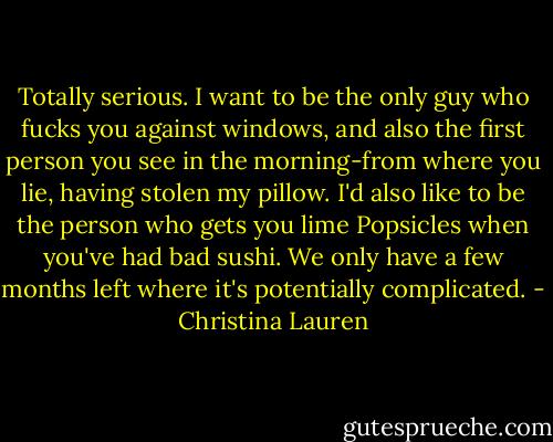 Totally serious. I want to be the only guy who fucks you against windows, and also the first person you see in the morning-from where you lie, having stolen my pillow. I'd also like to be the person who gets you lime Popsicles when you've had bad sushi. We only have a few months left where it's potentially complicated. - Christina Lauren