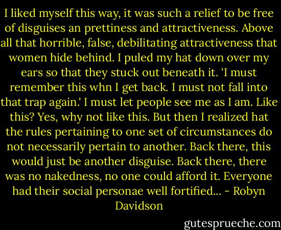 I liked myself this way, it was such a relief to be free of disguises an prettiness and attractiveness. Above all that horrible, false, debilitating attractiveness that women hide behind. I puled my hat down over my ears so that they stuck out beneath it. 'I must remember this whn I get back. I must not fall into that trap again.' I must let people see me as I am. Like this? Yes, why not like this. But then I realized hat the rules pertaining to one set of circumstances do not necessarily pertain to another. Back there, this would just be another disguise. Back there, there was no nakedness, no one could afford it. Everyone had their social personae well fortified... - Robyn Davidson