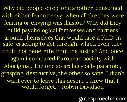 Why did people circle one another, consumed with either fear or envy, when all the they were fearing or envying was illusion? Why did they build psychological fortresses and barriers around themselves that would take a Ph.D. in safe-cracking to get through, which even they could not penetrate from the inside? And once again I compared European society with Aboriginal. The one so archetypally paranoid, grasping, destructive, the other so sane. I didn't want ever to leave this desert. I knew that I would forget. - Robyn Davidson