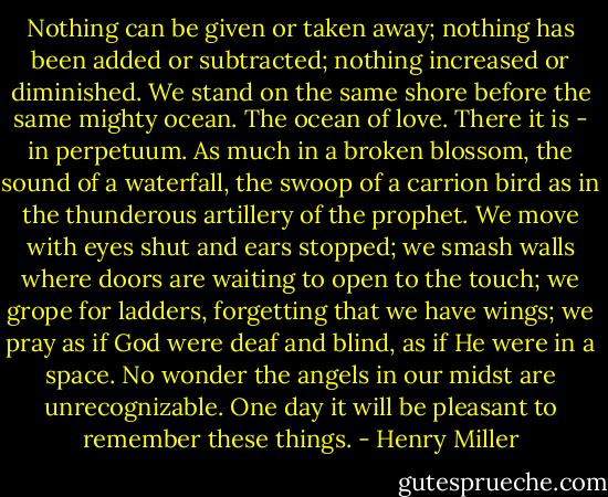 Nothing can be given or taken away; nothing has been added or subtracted; nothing increased or diminished. We stand on the same shore before the same mighty ocean. The ocean of love. There it is - in perpetuum. As much in a broken blossom, the sound of a waterfall, the swoop of a carrion bird as in the thunderous artillery of the prophet.<br />We move with eyes shut and ears stopped; we smash walls where doors are waiting to open to the touch; we grope for ladders, forgetting that we have wings; we pray as if God were deaf and blind, as if He were in a space. No wonder the angels in our midst are unrecognizable.<br />One day it will be pleasant to remember these things. - Henry Miller