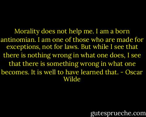 Morality does not help me. I am a born antinomian. I am one of those who are made for exceptions, not for laws. But while I see that there is nothing wrong in what one does, I see that there is something wrong in what one becomes. It is well to have learned that. - Oscar Wilde