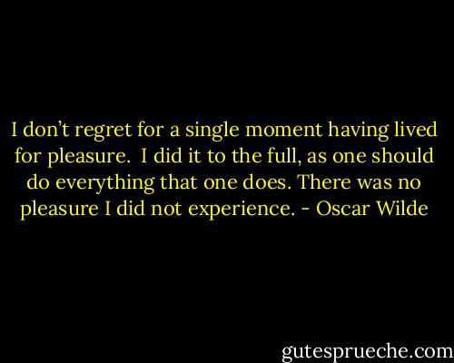 I don’t regret for a single moment having lived for pleasure. <br />I did it to the full, as one should do everything that one does. There was no pleasure I did not experience. - Oscar Wilde