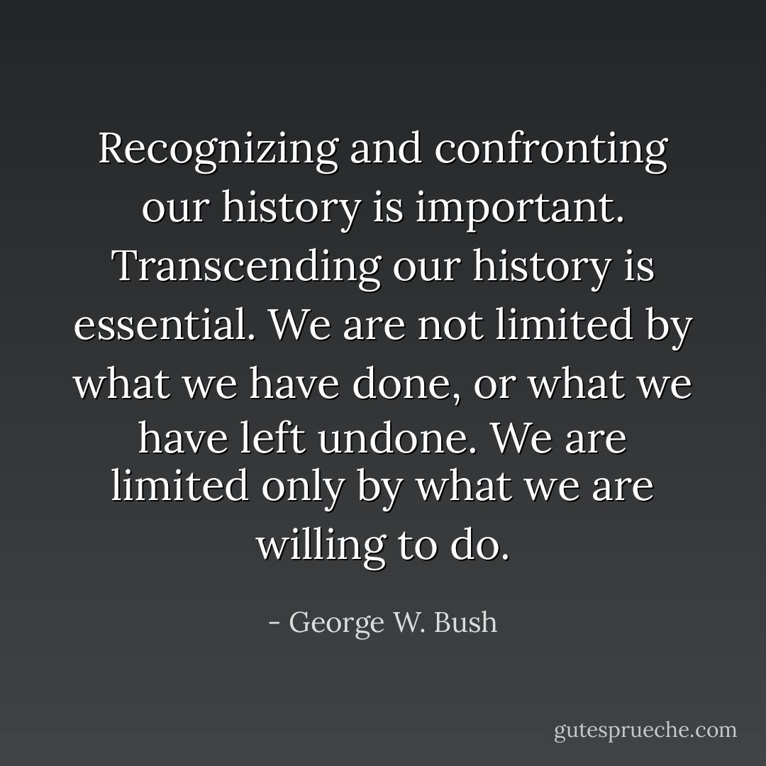 Recognizing and confronting our history is important. Transcending our history is essential. We are not limited by what we have done, or what we have left undone. We are limited only by what we are willing to do. - George W. Bush