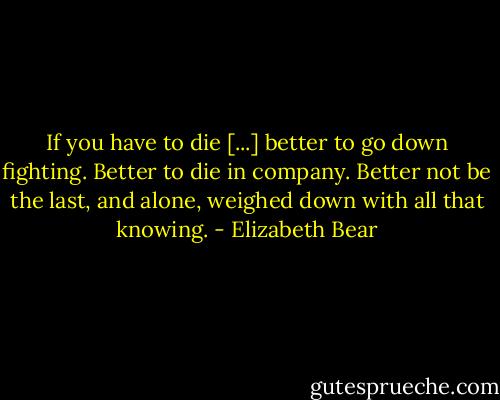 If you have to die [...] better to go down fighting. Better to die in company. Better not be the last, and alone, weighed down with all that knowing. - Elizabeth Bear