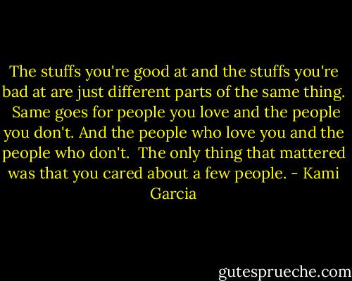 The stuffs you're good at and the stuffs you're bad at are just different parts of the same thing.<br /> Same goes for people you love and the people you don't. And the people who love you and the people who don't.<br /> The only thing that mattered was that you cared about a few people. - Kami Garcia