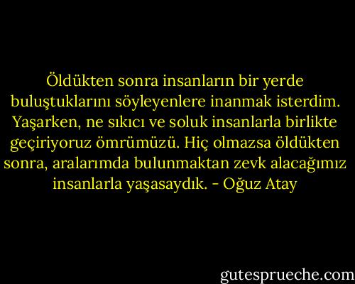 Öldükten sonra insanların bir yerde buluştuklarını söyleyenlere inanmak isterdim. Yaşarken, ne sıkıcı ve soluk insanlarla birlikte geçiriyoruz ömrümüzü. Hiç olmazsa öldükten sonra, aralarımda bulunmaktan zevk alacağımız insanlarla yaşasaydık. - Oğuz Atay