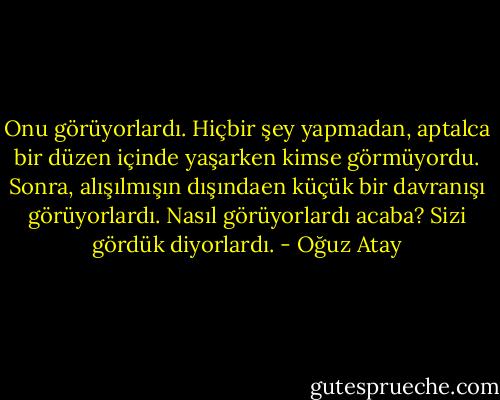 Onu görüyorlardı. Hiçbir şey yapmadan, aptalca bir düzen içinde yaşarken kimse görmüyordu. Sonra, alışılmışın dışındaen küçük bir davranışı görüyorlardı. Nasıl görüyorlardı acaba? Sizi gördük diyorlardı. - Oğuz Atay