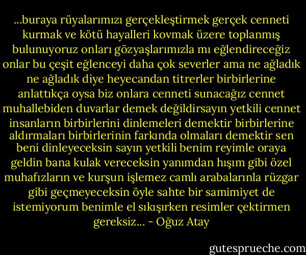 ...buraya rüyalarımızı gerçekleştirmek gerçek cenneti kurmak ve kötü hayalleri kovmak üzere toplanmış bulunuyoruz onları gözyaşlarımızla mı eğlendireceğiz onlar bu çeşit eğlenceyi daha çok severler ama ne ağladık ne ağladık diye heyecandan titrerler birbirlerine anlattıkça oysa biz onlara cenneti sunacağız cennet muhallebiden duvarlar demek değildirsayın yetkili cennet insanların birbirlerini dinlemeleri demektir birbirlerine aldırmaları birbirlerinin farkında olmaları demektir sen beni dinleyeceksin sayın yetkili benim reyimle oraya geldin bana kulak vereceksin yanımdan hışım gibi özel muhafızların ve kurşun işlemez camlı arabalarınla rüzgar gibi geçmeyeceksin öyle sahte bir samimiyet de istemiyorum benimle el sıkışırken resimler çektirmen gereksiz... - Oğuz Atay