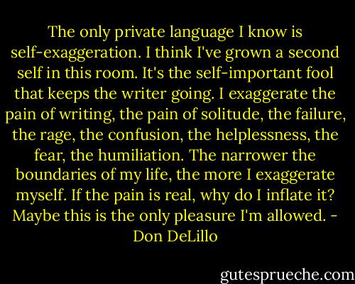 The only private language I know is self-exaggeration. I think I've grown a second self in this room. It's the self-important fool that keeps the writer going. I exaggerate the pain of writing, the pain of solitude, the failure, the rage, the confusion, the helplessness, the fear, the humiliation. The narrower the boundaries of my life, the more I exaggerate myself. If the pain is real, why do I inflate it? Maybe this is the only pleasure I'm allowed. - Don DeLillo