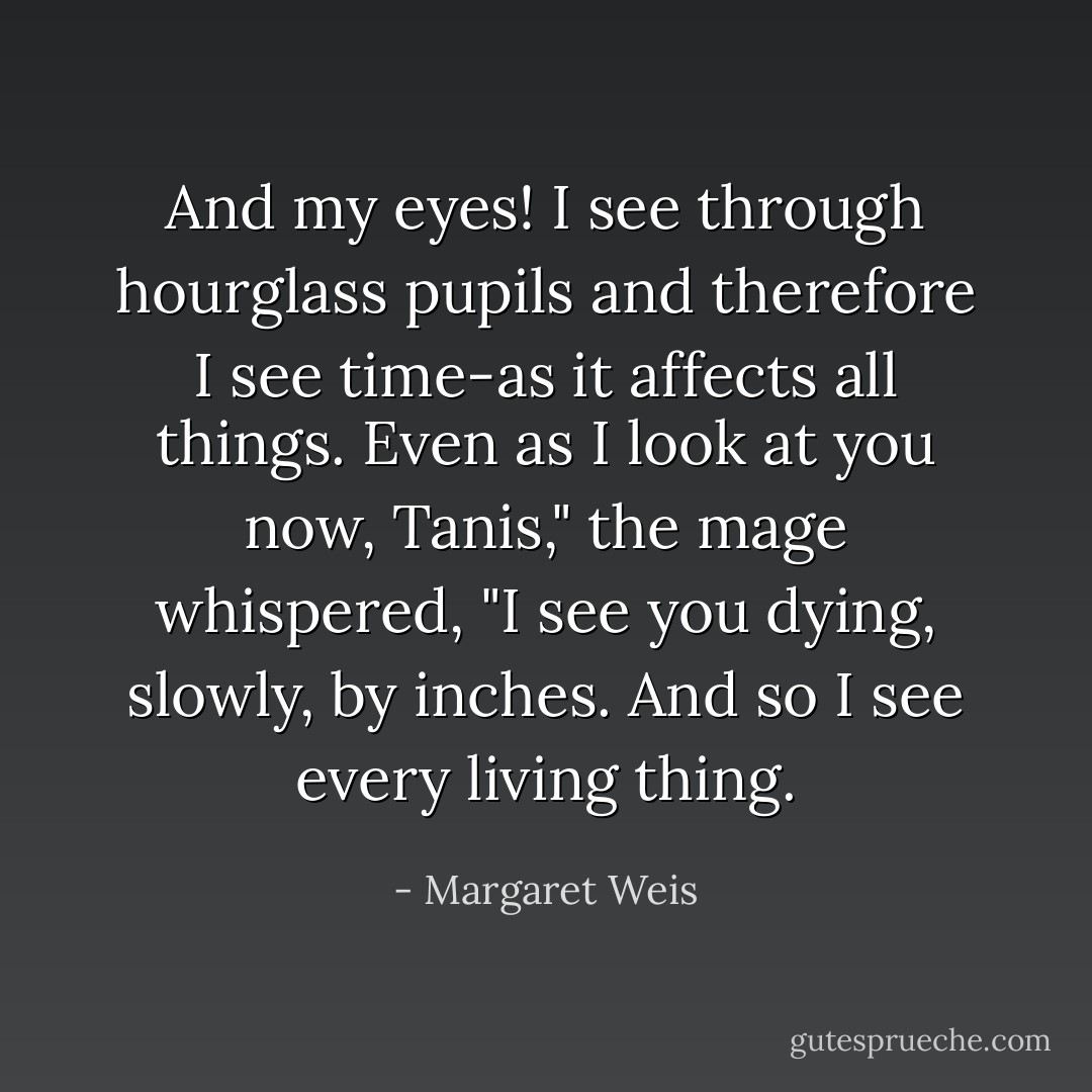 And my eyes! I see through hourglass pupils and therefore I see time-as it affects all things. Even as I look at you now, Tanis," the mage whispered, "I see you dying, slowly, by inches. And so I see every living thing. - Margaret Weis