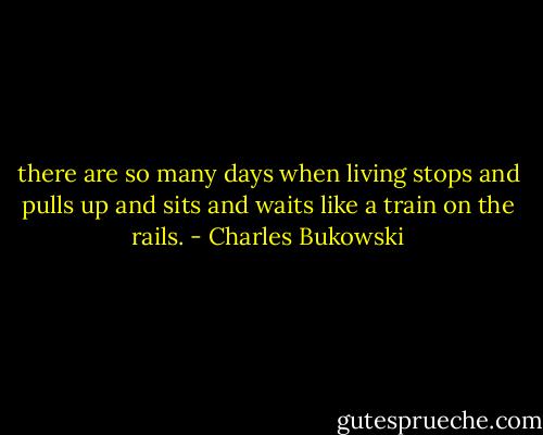 there are so many days<br />when living stops and pulls up and sits<br />and waits like a train on the rails. - Charles Bukowski