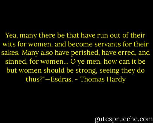 Yea, many there be that have run out of their wits for women, and become servants for their sakes. Many also have perished, have erred, and sinned, for women… O ye men, how can it be but women should be strong, seeing they do thus?"—Esdras. - Thomas Hardy