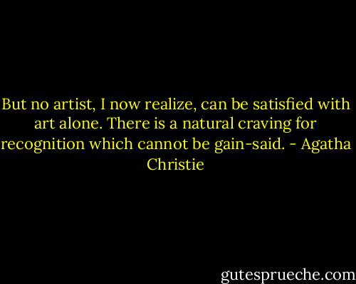 But no artist, I now realize, can be satisfied with art alone. There is a natural craving for recognition which cannot be gain-said. - Agatha Christie