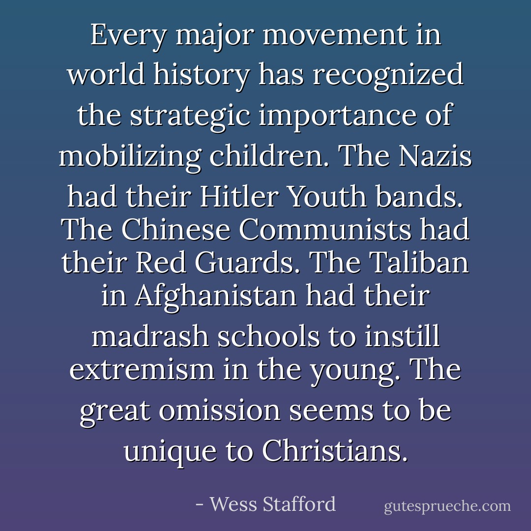Every major movement in world history has recognized the strategic importance of mobilizing children. The Nazis had their Hitler Youth bands. The Chinese Communists had their Red Guards. The Taliban in Afghanistan had their madrash schools to instill extremism in the young. The great omission seems to be unique to Christians. - Wess Stafford