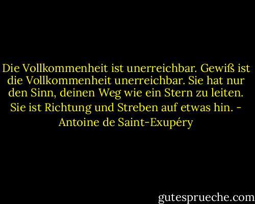 Die Vollkommenheit ist unerreichbar. Gewiß ist die Vollkommenheit unerreichbar. Sie hat nur den Sinn, deinen Weg wie ein Stern zu leiten. Sie ist Richtung und Streben auf etwas hin. - Antoine de Saint-Exupéry