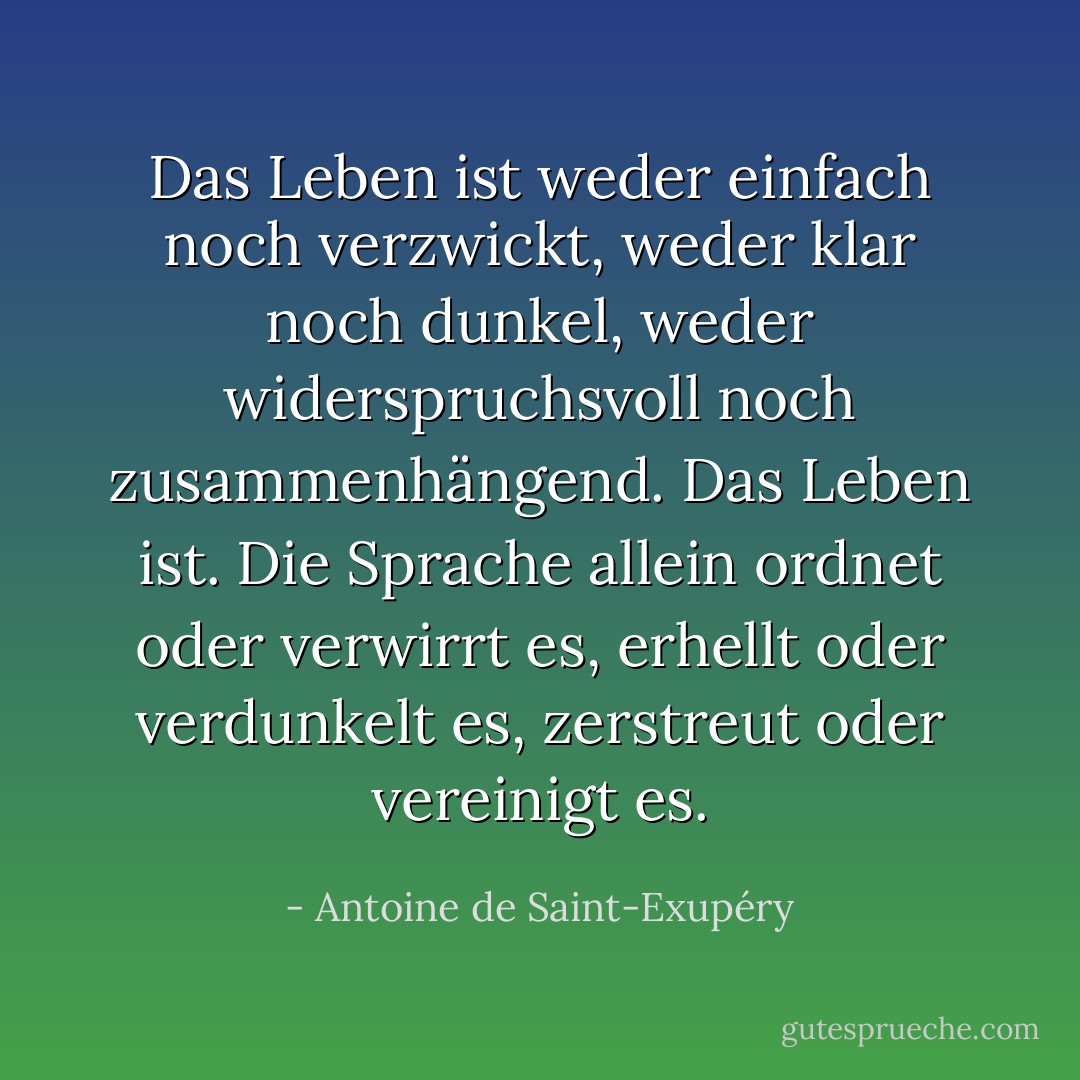 Das Leben ist weder einfach noch verzwickt, weder klar noch dunkel, weder widerspruchsvoll noch zusammenhängend. Das Leben ist. Die Sprache allein ordnet oder verwirrt es, erhellt oder verdunkelt es, zerstreut oder vereinigt es. - Antoine de Saint-Exupéry