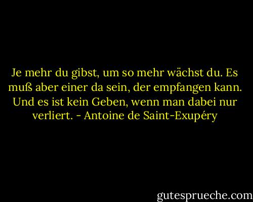 Je mehr du gibst, um so mehr wächst du. Es muß aber einer da sein, der empfangen kann. Und es ist kein Geben, wenn man dabei nur verliert. - Antoine de Saint-Exupéry