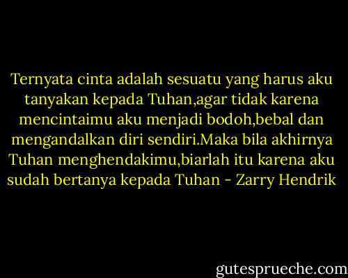 Ternyata cinta adalah sesuatu yang harus aku tanyakan kepada Tuhan,agar tidak karena mencintaimu aku menjadi bodoh,bebal dan mengandalkan diri sendiri.Maka bila akhirnya Tuhan menghendakimu,biarlah itu karena aku sudah bertanya kepada Tuhan - Zarry Hendrik