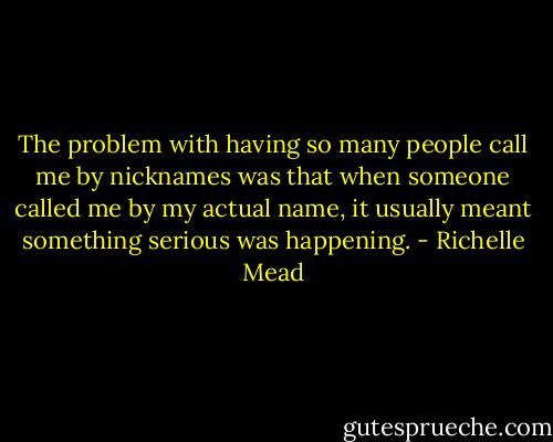 The problem with having so many people call me by nicknames was that when someone called me by my actual name, it usually meant something serious was happening. - Richelle Mead