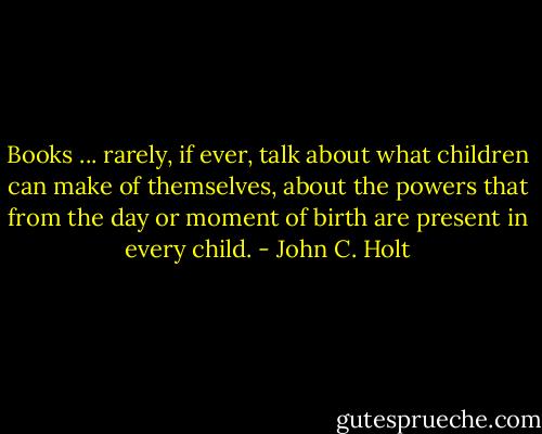 Books ... rarely, if ever, talk about what children can make of themselves, about the powers that from the day or moment of birth are present in every child. - John C. Holt