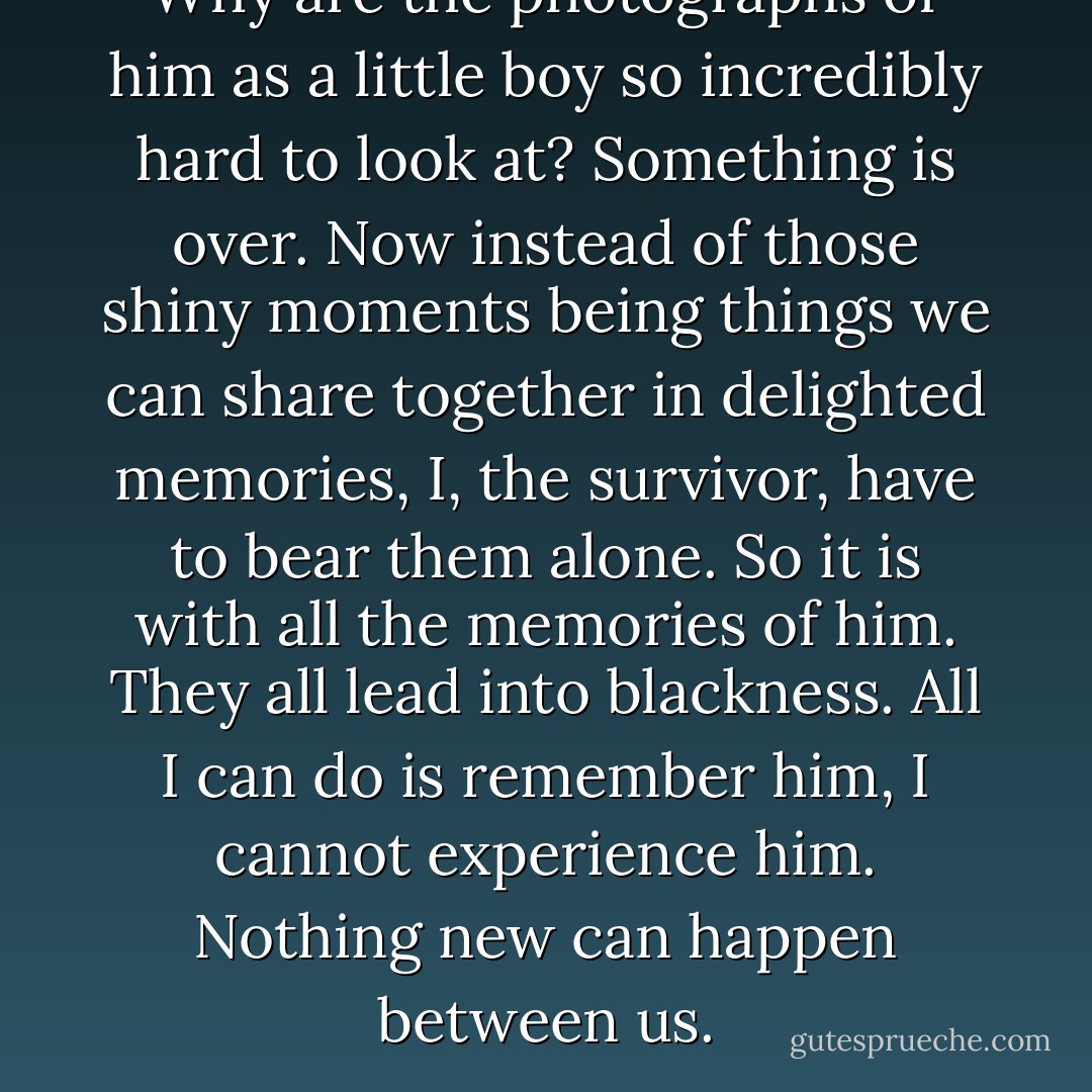 Why are the photographs of him as a little boy so incredibly hard to look at? Something is over. Now instead of those shiny moments being things we can share together in delighted memories, I, the survivor, have to bear them alone. So it is with all the memories of him. They all lead into blackness. All I can do is remember him, I cannot experience him. Nothing new can happen between us. - Nicholas Wolterstorff