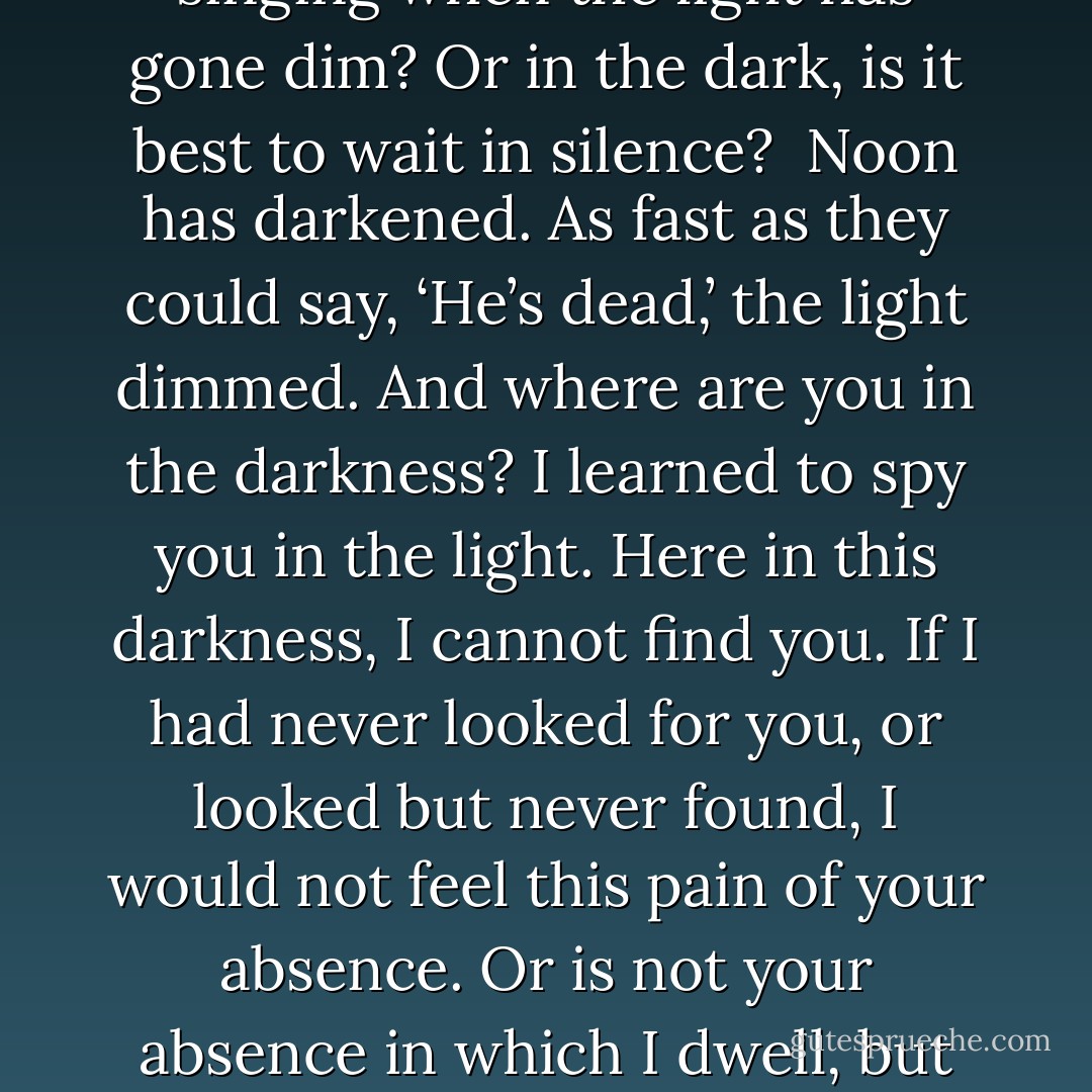 Will my eyes adjust to this darkness? Will I find you in the dark – not in the streaks of light which remain, but in the darkness? Has anyone ever found you there? Did they love what they saw? Did they see love? And are there songs for singing when the light has gone dim? Or in the dark, is it best to wait in silence?<br /><br />Noon has darkened. As fast as they could say, ‘He’s dead,’ the light dimmed. And where are you in the darkness? I learned to spy you in the light. Here in this darkness, I cannot find you. If I had never looked for you, or looked but never found, I would not feel this pain of your absence. Or is not your absence in which I dwell, but your elusive troubling presence?<br /><br />It’s the neverness that is so painful. Never again to be here with us – never to sit with us at the table…. All the rest of our lives we must live without him. Only our death can stop the pain of his death. - Nicholas Wolterstorff