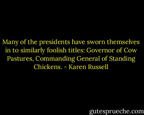 Many of the presidents have sworn themselves in to similarly foolish titles: Governor of Cow Pastures, Commanding General of Standing Chickens. - Karen Russell