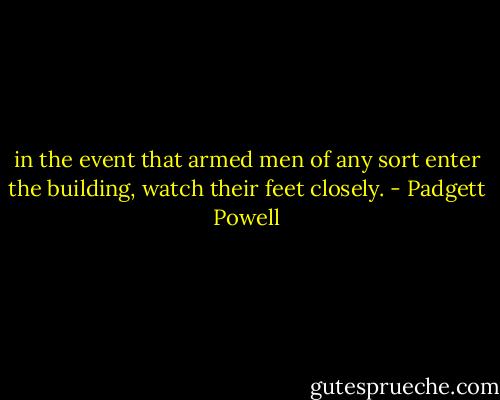 in the event that armed men of any sort enter the building, watch their feet closely. - Padgett Powell