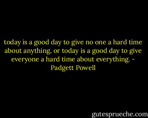 today is a good day to give no one a hard time about anything, or today is a good day to give everyone a hard time about everything. - Padgett Powell