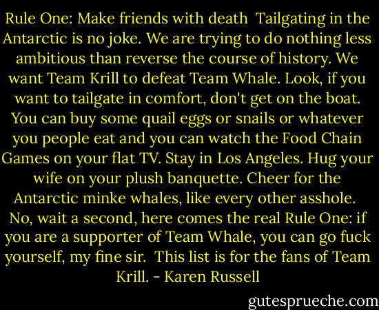 Rule One: Make friends with death<br /><br />Tailgating in the Antarctic is no joke. We are trying to do nothing less ambitious than reverse the course of history. We want Team Krill to defeat Team Whale.<br />Look, if you want to tailgate in comfort, don't get on the boat. You can buy some quail eggs or snails or whatever you people eat and you can watch the Food Chain Games on your flat TV. Stay in Los Angeles. Hug your wife on your plush banquette. Cheer for the Antarctic minke whales, like every other asshole. <br />No, wait a second, here comes the real Rule One: if you are a supporter of Team Whale, you can go fuck yourself, my fine sir. <br />This list is for the fans of Team Krill. - Karen Russell