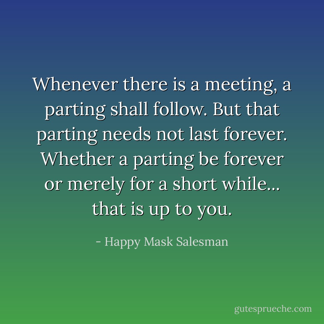 Whenever there is a meeting, a parting shall follow. But that parting needs not last forever. Whether a parting be forever or merely for a short while... that is up to you. - Happy Mask Salesman