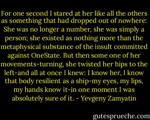 For one second I stared at her like all the others as something that had dropped out of nowhere: She was no longer a number, she was simply a person; she existed as nothing more than the metaphysical substance of the insult committed against OneState. But then some one of her movements-turning, she twisted her hips to the left-and all at once I knew: I know her, I know that body resilient as a ship-my eyes, my lips, my hands know it-in one moment I was absolutely sure of it. - Yevgeny Zamyatin