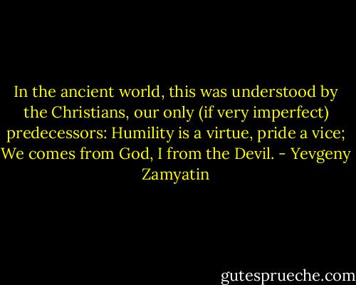 In the ancient world, this was understood by the Christians, our only (if very imperfect) predecessors: Humility is a virtue, pride a vice; We comes from God, I from the Devil. - Yevgeny Zamyatin