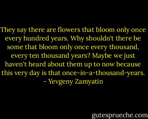 They say there are flowers that bloom only once every hundred years. Why shouldn't there be some that bloom only once every thousand, every ten thousand years? Maybe we just haven't heard about them up to now because this very day is that once-in-a-thousand-years. - Yevgeny Zamyatin