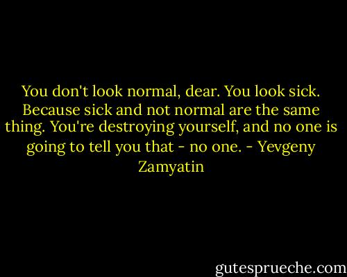 You don't look normal, dear. You look sick. Because sick and not normal are the same thing. You're destroying yourself, and no one is going to tell you that - no one. - Yevgeny Zamyatin