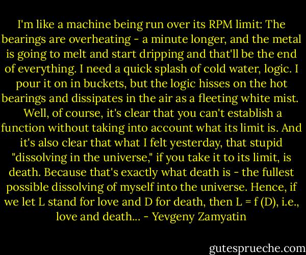 I'm like a machine being run over its RPM limit: The bearings are overheating - a minute longer, and the metal is going to melt and start dripping and that'll be the end of everything. I need a quick splash of cold water, logic. I pour it on in buckets, but the logic hisses on the hot bearings and dissipates in the air as a fleeting white mist. <br /><br />Well, of course, it's clear that you can't establish a function without taking into account what its limit is. And it's also clear that what I felt yesterday, that stupid "dissolving in the universe," if you take it to its limit, is death. Because that's exactly what death is - the fullest possible dissolving of myself into the universe. Hence, if we let L stand for love and D for death, then L = f (D), i.e., love and death... - Yevgeny Zamyatin