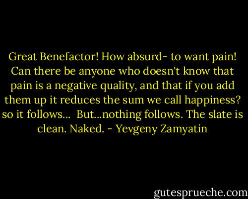 Great Benefactor! How absurd- to want pain! Can there be anyone who doesn't know that pain is a negative quality, and that if you add them up it reduces the sum we call happiness? so it follows...<br /><br />But...nothing follows. The slate is clean. Naked. - Yevgeny Zamyatin