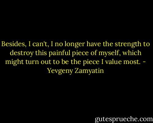 Besides, I can't, I no longer have the strength to destroy this painful piece of myself, which might turn out to be the piece I value most. - Yevgeny Zamyatin