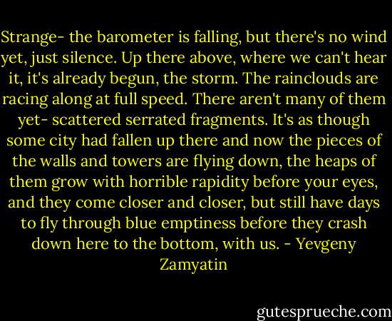 Strange- the barometer is falling, but there's no wind yet, just silence. Up there above, where we can't hear it, it's already begun, the storm. The rainclouds are racing along at full speed. There aren't many of them yet- scattered serrated fragments. It's as though some city had fallen up there and now the pieces of the walls and towers are flying down, the heaps of them grow with horrible rapidity before your eyes, and they come closer and closer, but still have days to fly through blue emptiness before they crash down here to the bottom, with us. - Yevgeny Zamyatin