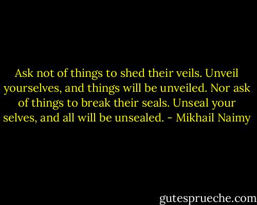 Ask not of things to shed their veils. Unveil yourselves, and things will be unveiled. Nor ask of things to break their seals. Unseal your selves, and all will be unsealed. - Mikhail Naimy