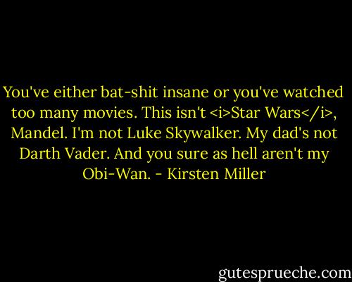 You've either bat-shit insane or you've watched too many movies. This isn't <i>Star Wars</i>, Mandel. I'm not Luke Skywalker. My dad's not Darth Vader. And you sure as hell aren't my Obi-Wan. - Kirsten Miller