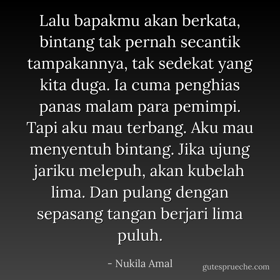 Lalu bapakmu akan berkata, bintang tak pernah secantik tampakannya, tak sedekat yang kita duga. Ia cuma penghias panas malam para pemimpi.<br />Tapi aku mau terbang. Aku mau menyentuh bintang. Jika ujung jariku melepuh, akan kubelah lima. Dan pulang dengan sepasang tangan berjari lima puluh. - Nukila Amal