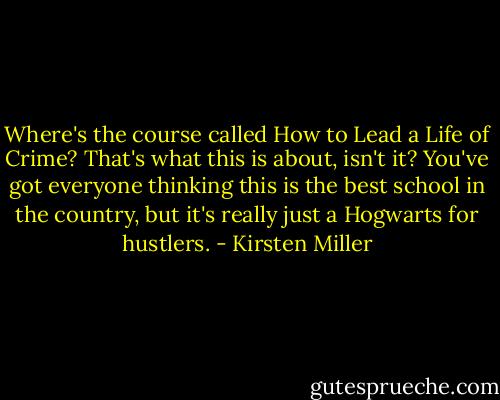 Where's the course called How to Lead a Life of Crime? That's what this is about, isn't it? You've got everyone thinking this is the best school in the country, but it's really just a Hogwarts for hustlers. - Kirsten Miller
