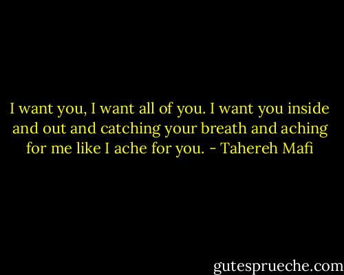 I want you, I want all of you. I want you inside and out and catching your breath and aching for me like I ache for you. - Tahereh Mafi
