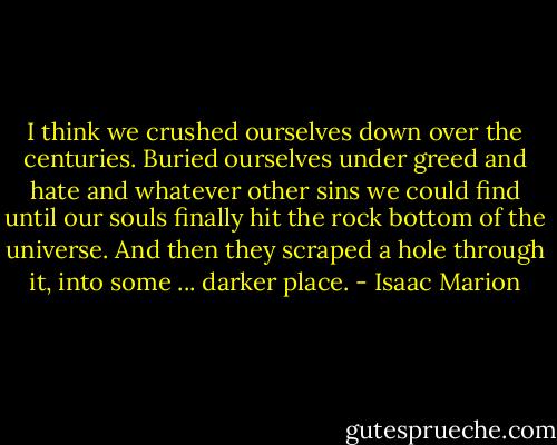 I think we crushed ourselves down over the centuries. Buried ourselves under greed and hate and whatever other sins we could find until our souls finally hit the rock bottom of the universe. And then they scraped a hole through it, into some ... darker place. - Isaac Marion